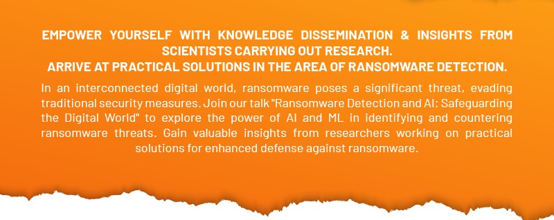 EMPOWER YOURSELF WITH KNOWLEDGE DISSEMINATION &
                INSIGHTS FROM SCIENTISTS CARRYING OUT RESEARCH. ARRIVE AT
                PRACTICAL SOLUTIONS IN THE AREA OF RANSOMWARE DETECTION. In an
                interconnected digital world, ransomware poses a significant
                threat, evading traditional security measures. Join our talk
                'Ransomware Detection and A1: Safeguarding the Digital World  to
                explore the power of A1 and ML in identifying and countering
                ransomware threats. Gain valuable insights from researchers
                working on practical solutions for enhanced defense against
                ransomware.