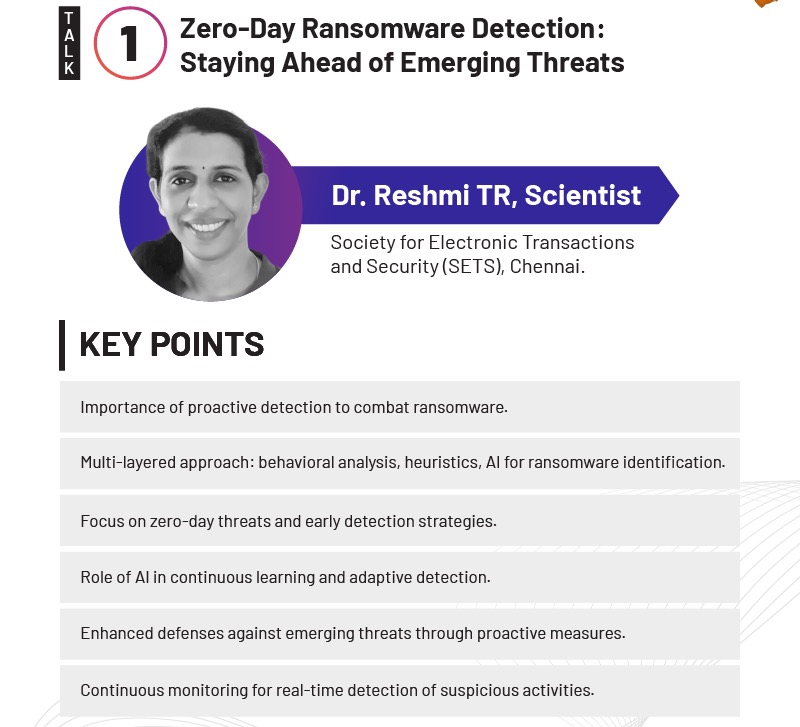 Zero-Day Ransomware Detection:
Staying Ahead of Emerging Threats
Dr. Reshmi TR, Scientist
Society for Electronic Transactions
and Security (SETS), Chennai.
KEY POINTS
Importance of proactive detection to combat ransomware.
Multi-layered approach: behavioral analysis, heuristics, A1 for ransomware identification.
Focus on zero-day threats and early detection strategies.
Role of A1 in continuous learning and adaptive detection.
Enhanced defenses against emerging threats through proactive measures.
Continuous monitoring for real-time detection of suspicious activities.