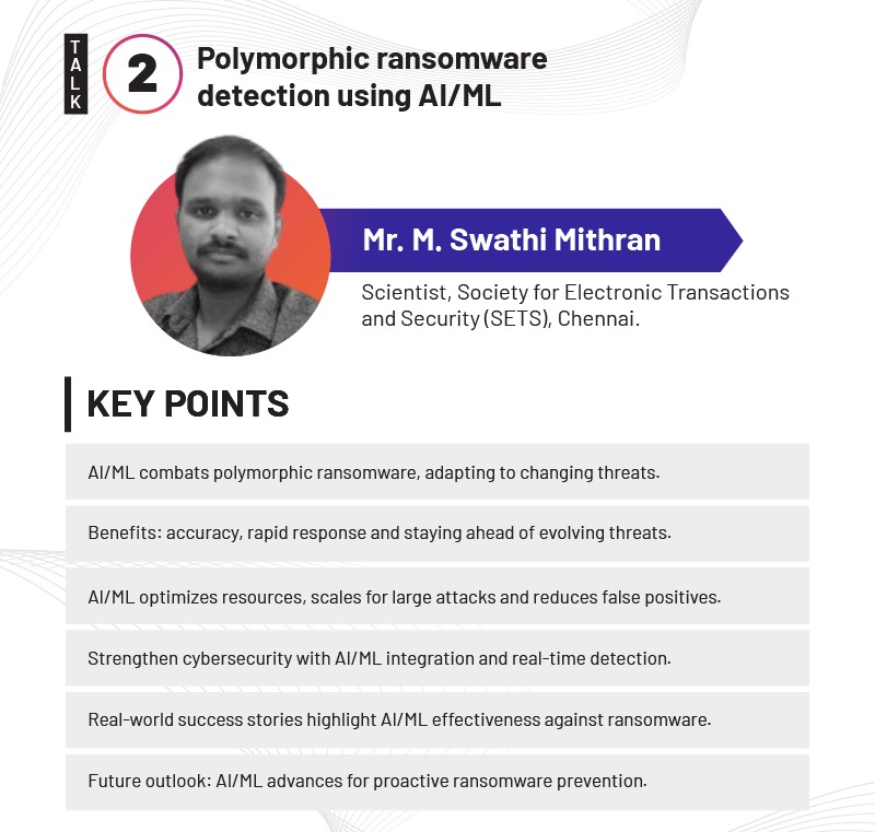 2
Polymorphic ransomware
detection using A1/ML
Mr. M. Swathi Mithran
Scientist, Society for Electronic Transactions
and Security (SETS), Chennai.
KEY POINTS
AllML combats polymorphic ransomware, adapting to changing threats.
Benefits: accuracy, rapid response and staying ahead of evolving threats.
AllML optimizes resources, scales for large attacks and reduces false positives.
Strengthen cybersecurity with AllML integration and real-time detection.
Real-world success stories highlight AI/ML effectiveness against ransomware.
Future outlook: AMML advances for proactive ransomware prevention.